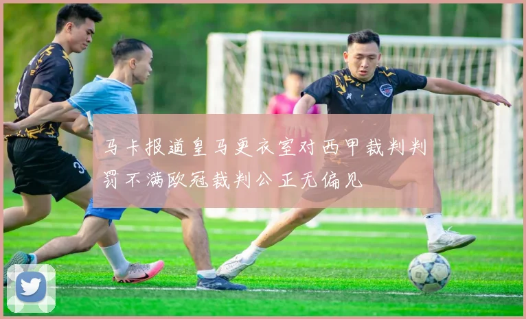 马卡报道皇马更衣室对西甲裁判判罚不满欧冠裁判公正无偏见