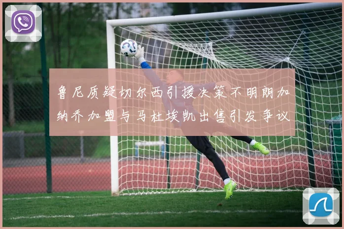 鲁尼质疑切尔西引援决策不明朗加纳乔加盟与马杜埃凯出售引发争议
