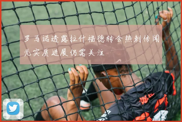 罗马诺透露拉什福德转会热刺传闻无实质进展仍需关注
