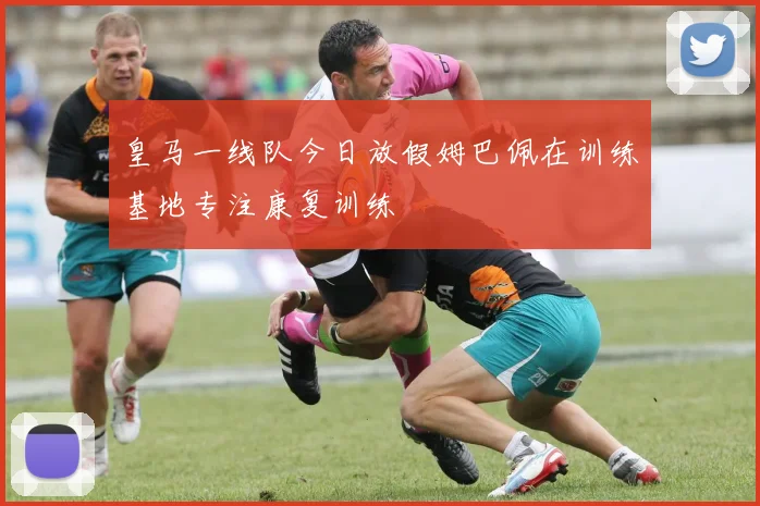 皇马一线队今日放假姆巴佩在训练基地专注康复训练
