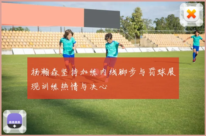 杨瀚森坚持加练内线脚步与罚球展现训练热情与决心