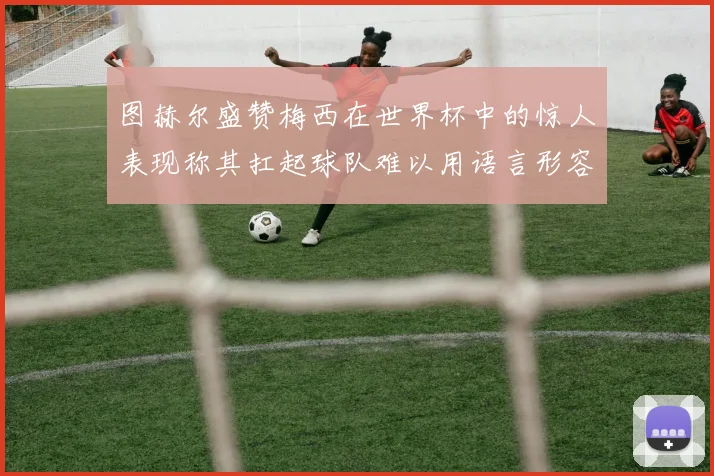 图赫尔盛赞梅西在世界杯中的惊人表现称其扛起球队难以用语言形容