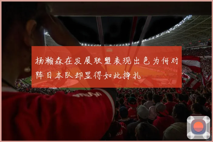 杨瀚森在发展联盟表现出色为何对阵日本队却显得如此挣扎