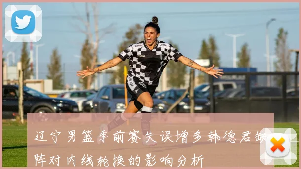 辽宁男篮季前赛失误增多韩德君缺阵对内线轮换的影响分析