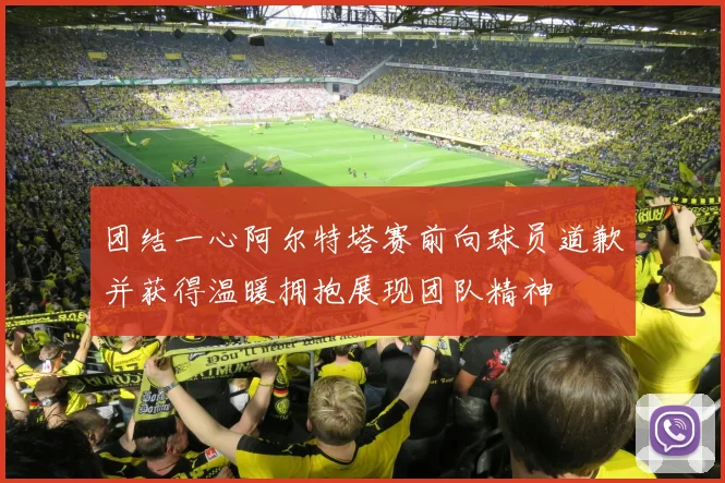 团结一心阿尔特塔赛前向球员道歉并获得温暖拥抱展现团队精神