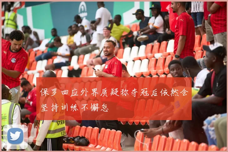 保罗回应外界质疑称夺冠后依然会坚持训练不懈怠