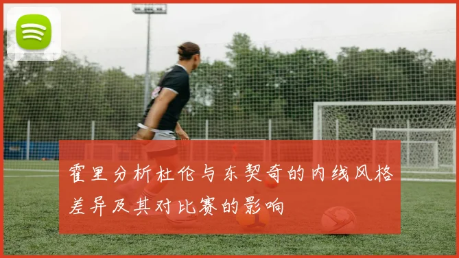 霍里分析杜伦与东契奇的内线风格差异及其对比赛的影响
