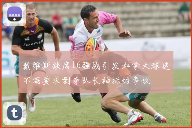 戴维斯缺席16强战引发加拿大球迷不满要求剥夺队长袖标的争议