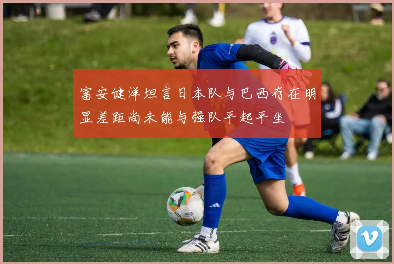 富安健洋坦言日本队与巴西存在明显差距尚未能与强队平起平坐