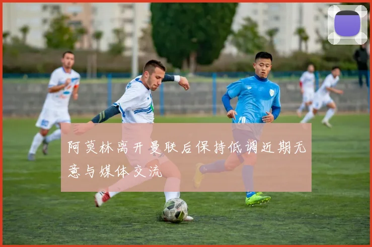 阿莫林离开曼联后保持低调近期无意与媒体交流