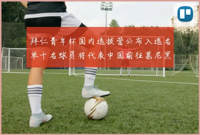 拜仁青年杯国内选拔营公布入选名单十名球员将代表中国前往慕尼黑