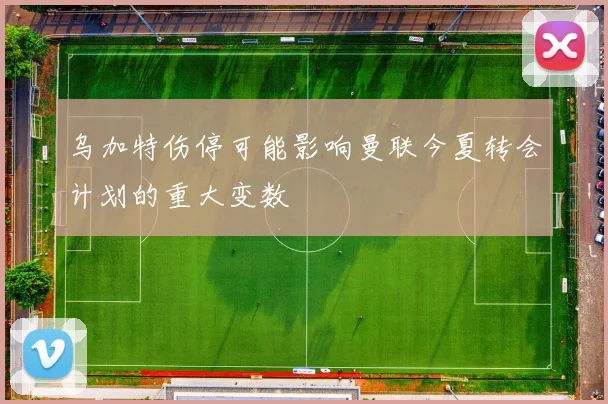 乌加特伤停可能影响曼联今夏转会计划的重大变数