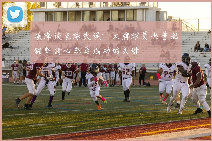 埃泽谈点球失误：大牌球员也曾犯错坚持心态是成功的关键