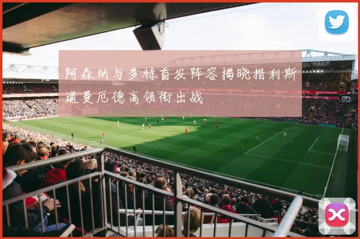 阿森纳与多特首发阵容揭晓措利斯道曼厄德高领衔出战