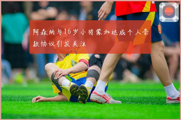阿森纳与16岁小将蒙加达成个人条款协议引发关注