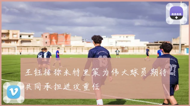 王钰栋称米特里策为伟大球员期待共同承担进攻重任