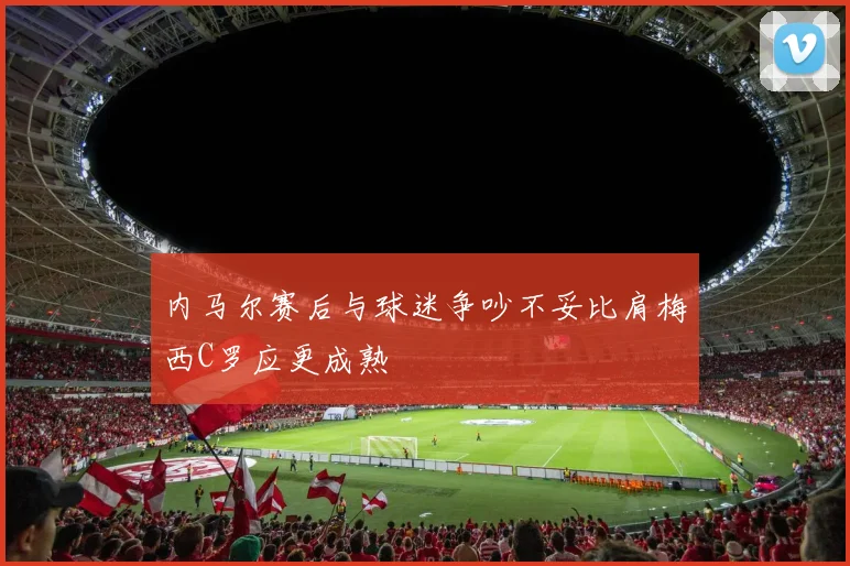 内马尔赛后与球迷争吵不妥比肩梅西C罗应更成熟