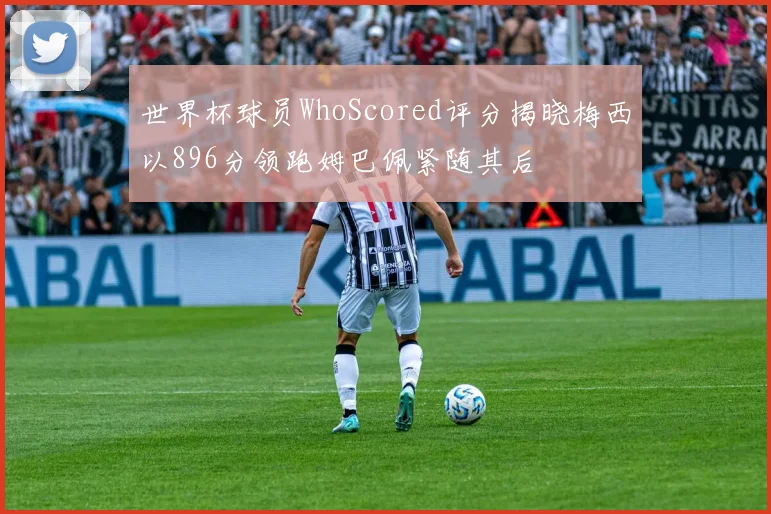 世界杯球员WhoScored评分揭晓梅西以896分领跑姆巴佩紧随其后