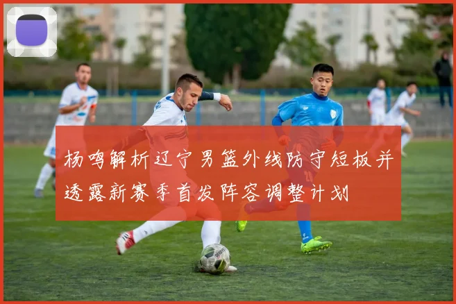 杨鸣解析辽宁男篮外线防守短板并透露新赛季首发阵容调整计划
