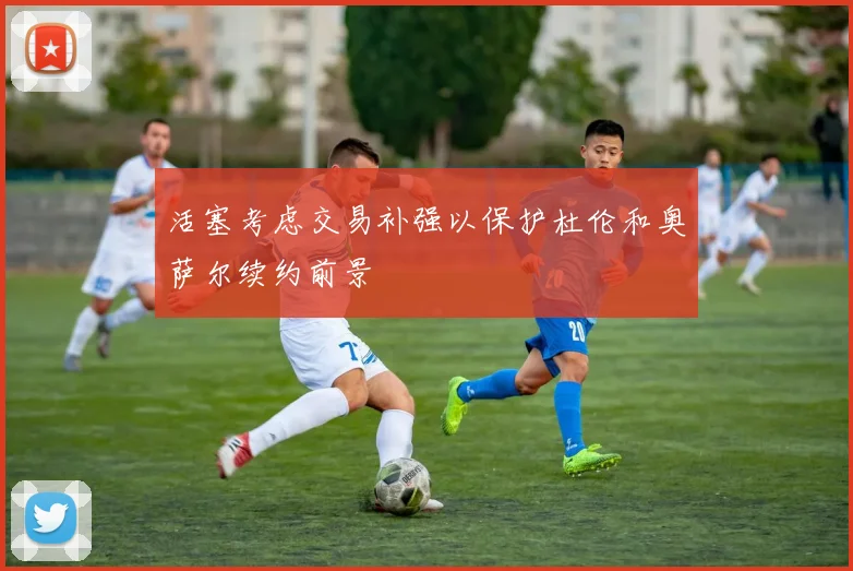 活塞考虑交易补强以保护杜伦和奥萨尔续约前景