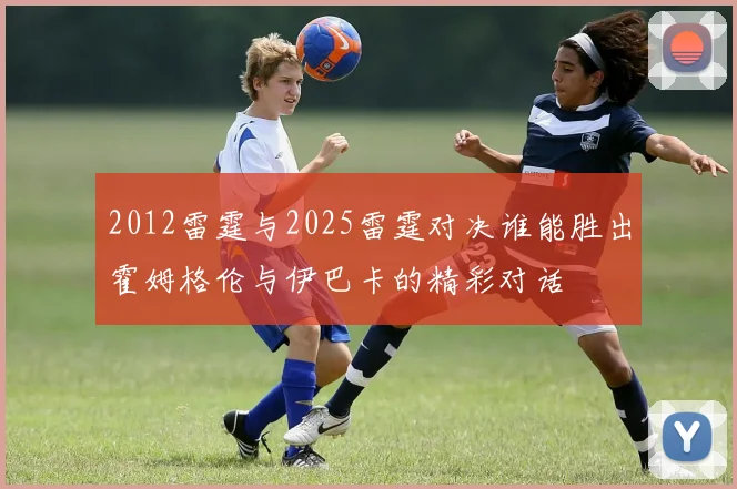 2012雷霆与2025雷霆对决谁能胜出霍姆格伦与伊巴卡的精彩对话