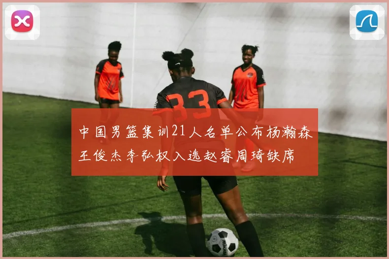 中国男篮集训21人名单公布杨瀚森王俊杰李弘权入选赵睿周琦缺席