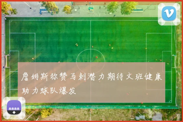 詹姆斯称赞马刺潜力期待文班健康助力球队爆发