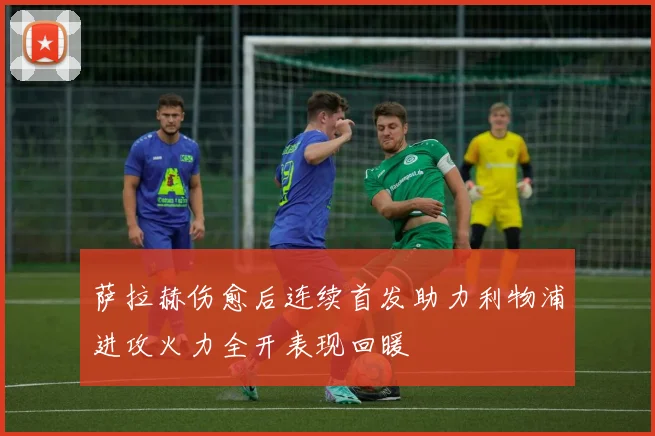 萨拉赫伤愈后连续首发助力利物浦进攻火力全开表现回暖